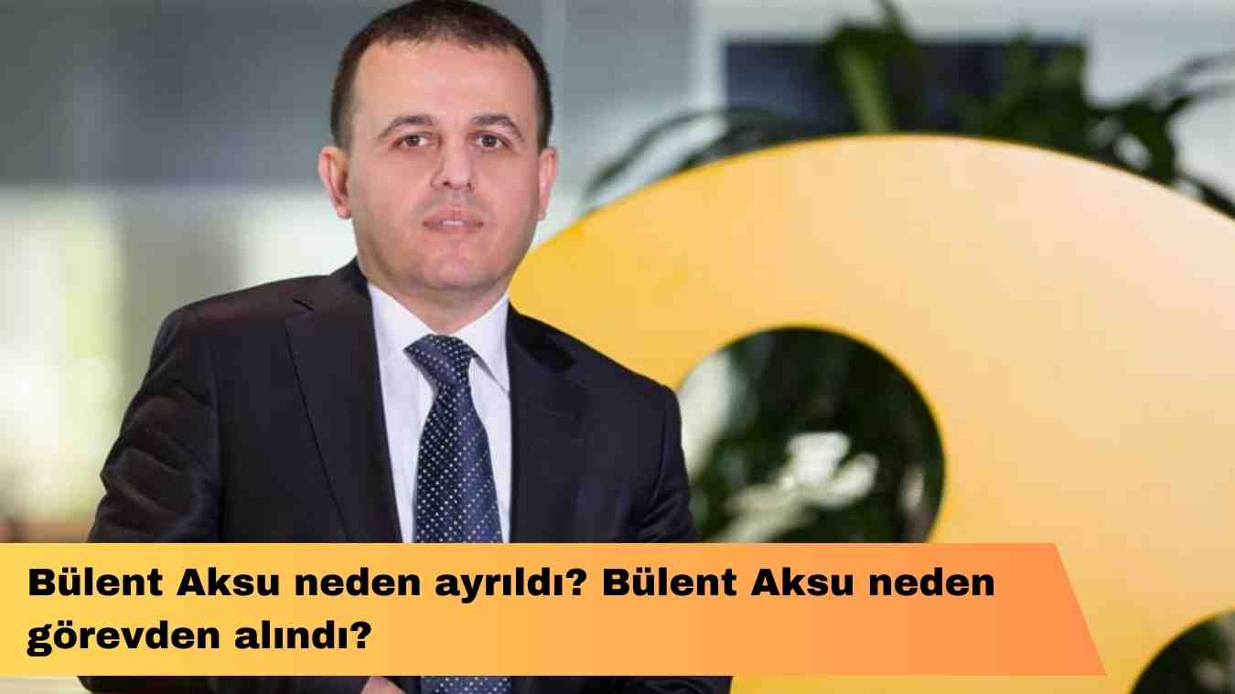 Bülent Aksu neden ayrıldı? Bülent Aksu neden görevden alındı?