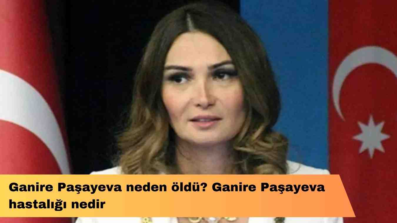 Ganire Paşayeva neden öldü? Ganire Paşayeva hastalığı nedir