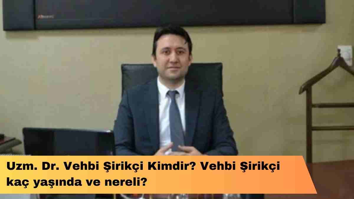 Uzm. Dr. Vehbi Şirikçi kimdir? Vehbi Şirikçi kaç yaşında ve nereli?