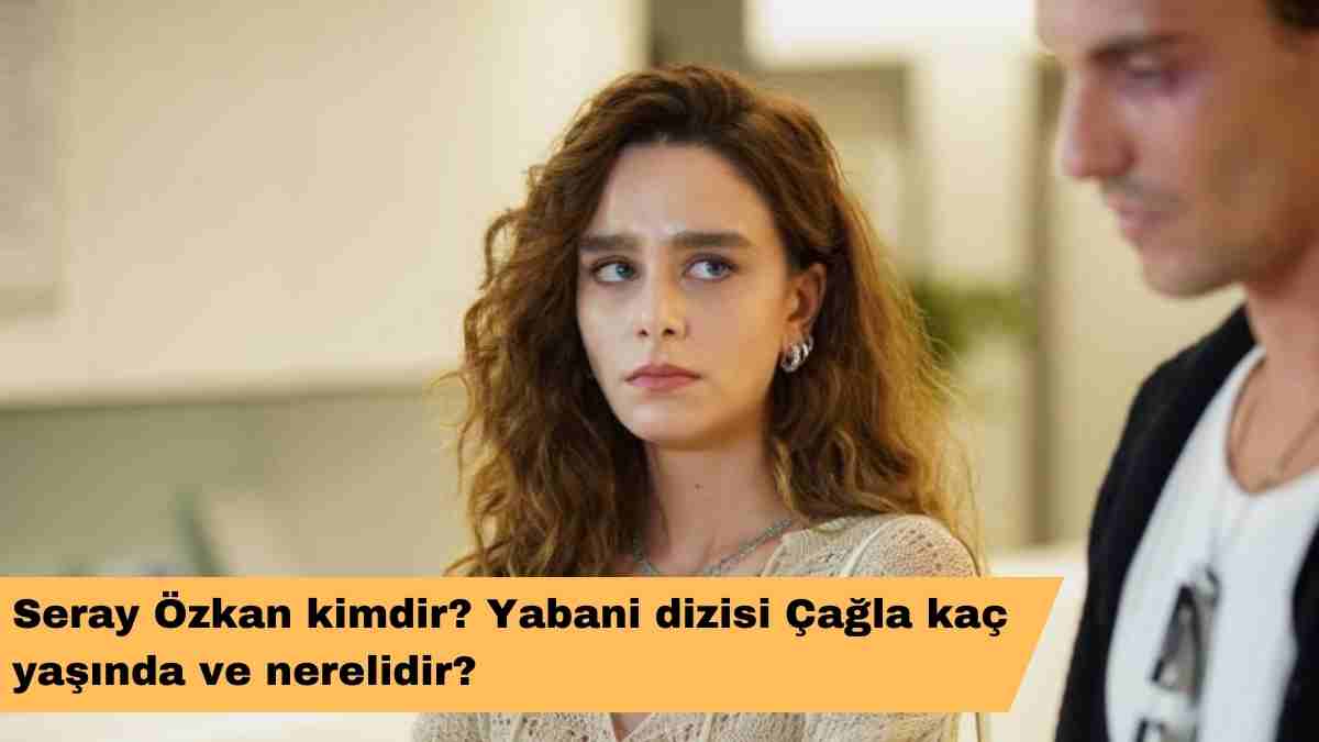 Seray Özkan kimdir? Yabani dizisi Çağla kaç yaşında ve nerelidir?